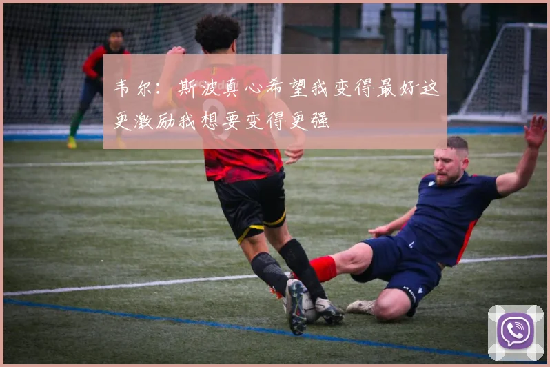 韦尔：斯波真心希望我变得最好这更激励我想要变得更强