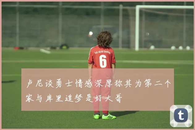 卢尼谈勇士情感深厚称其为第二个家与库里追梦是好大哥