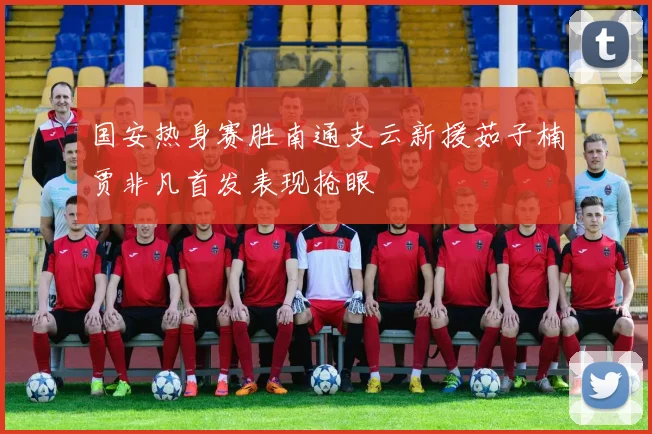 国安热身赛胜南通支云新援茹子楠贾非凡首发表现抢眼