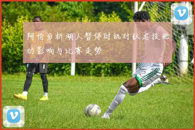 阿伦分析湖人暂停时机对狄龙技犯的影响与比赛走势