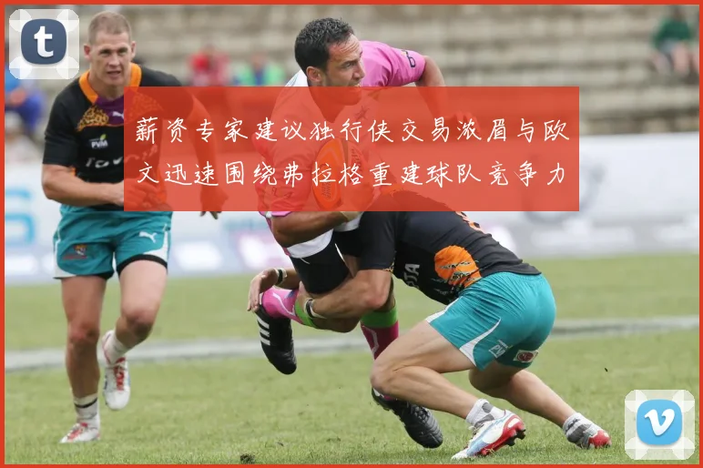 薪资专家建议独行侠交易浓眉与欧文迅速围绕弗拉格重建球队竞争力