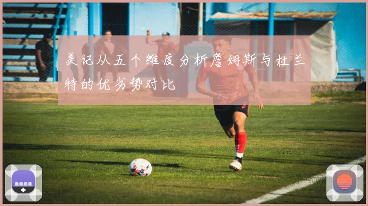 美记从五个维度分析詹姆斯与杜兰特的优劣势对比