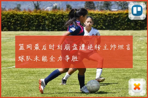 篮网最后时刻崩盘遭逆转主帅坦言球队未能全力争胜