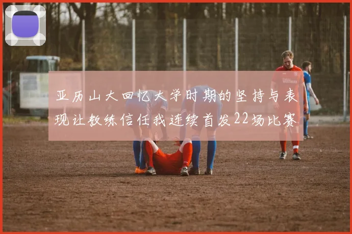亚历山大回忆大学时期的坚持与表现让教练信任我连续首发22场比赛