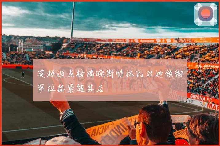 英超造点榜揭晓斯特林瓦尔迪领衔萨拉赫紧随其后