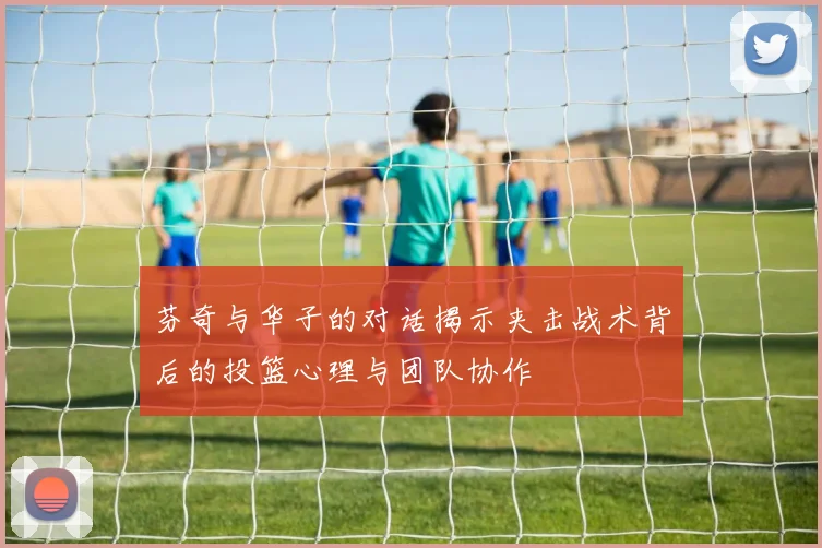 芬奇与华子的对话揭示夹击战术背后的投篮心理与团队协作