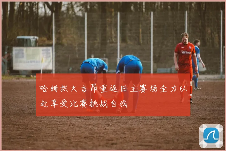 哈姆拱火吉昂重返旧主赛场全力以赴享受比赛挑战自我