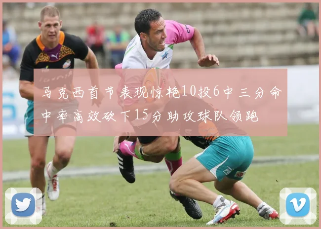马克西首节表现惊艳10投6中三分命中率高效砍下15分助攻球队领跑