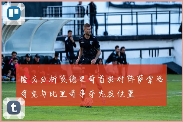 隆戈分析莫德里奇首发对阵萨索洛奇克与比里奇争夺先发位置