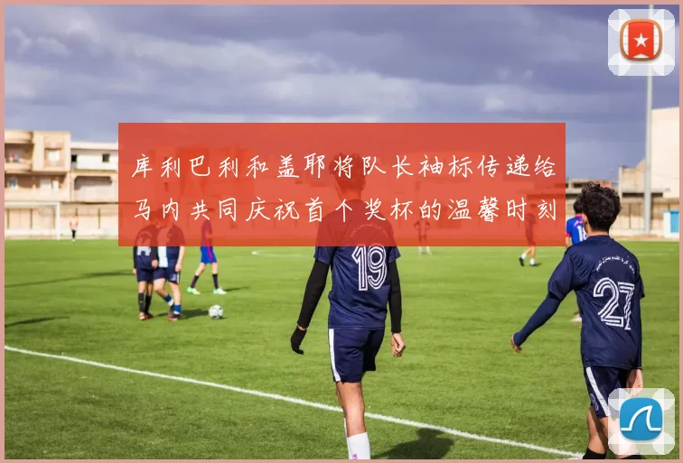 库利巴利和盖耶将队长袖标传递给马内共同庆祝首个奖杯的温馨时刻