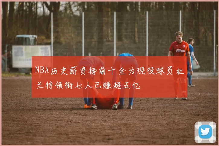 NBA历史薪资榜前十全为现役球员杜兰特领衔七人已赚超五亿