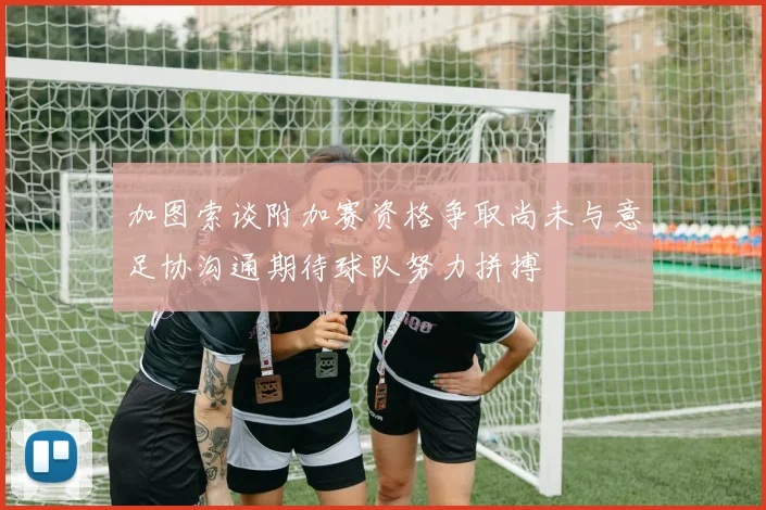 加图索谈附加赛资格争取尚未与意足协沟通期待球队努力拼搏