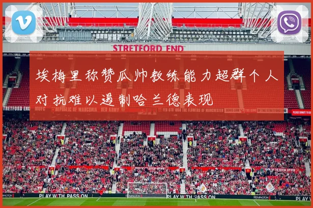 埃梅里称赞瓜帅教练能力超群个人对抗难以遏制哈兰德表现