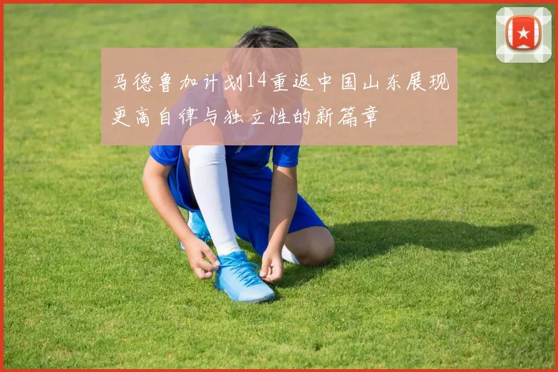 马德鲁加计划14重返中国山东展现更高自律与独立性的新篇章