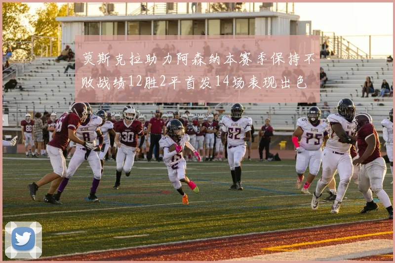 莫斯克拉助力阿森纳本赛季保持不败战绩12胜2平首发14场表现出色