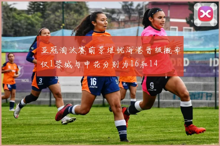 亚冠淘汰赛前景堪忧海港晋级概率仅1蓉城与申花分别为16和14