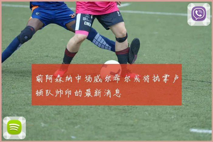 前阿森纳中场威尔希尔或将执掌卢顿队帅印的最新消息